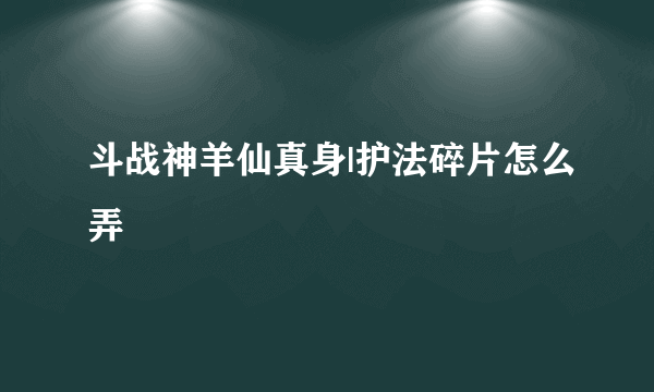 斗战神羊仙真身|护法碎片怎么弄