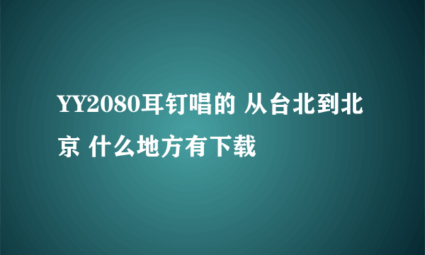 YY2080耳钉唱的 从台北到北京 什么地方有下载