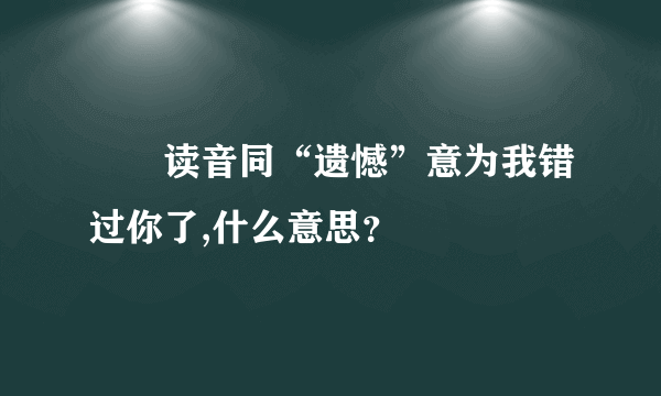 乁兯读音同“遗憾”意为我错过你了,什么意思？