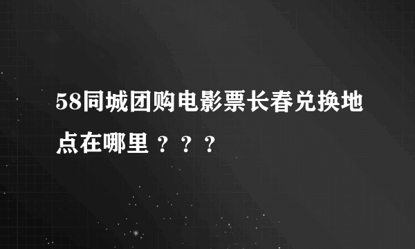 58同城团购电影票长春兑换地点在哪里 ？？？