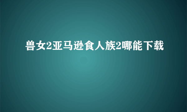 兽女2亚马逊食人族2哪能下载