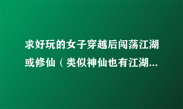 求好玩的女子穿越后闯荡江湖或修仙（类似神仙也有江湖）或穿越到小时候重过人生（类似花之芬芳人生）