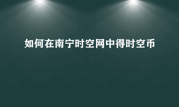 如何在南宁时空网中得时空币