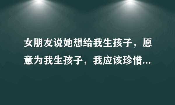 女朋友说她想给我生孩子，愿意为我生孩子，我应该珍惜吗，应该感到幸福吗？