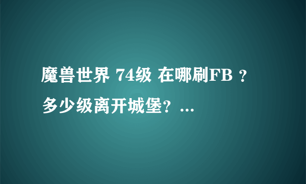 魔兽世界 74级 在哪刷FB ？ 多少级离开城堡？ 去哪？