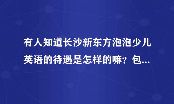 有人知道长沙新东方泡泡少儿英语的待遇是怎样的嘛？包不包住宿，底薪是多少，课时费又是多少？