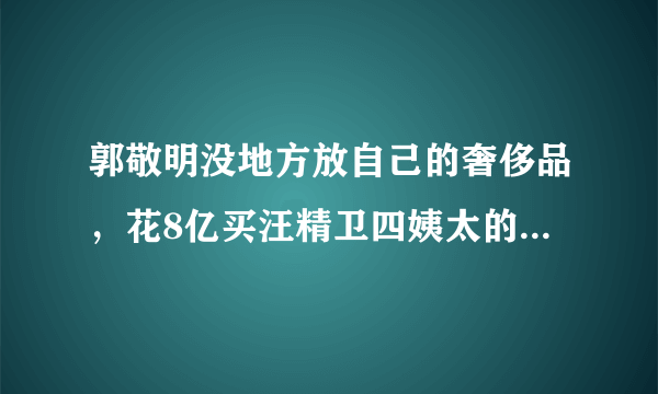 郭敬明没地方放自己的奢侈品，花8亿买汪精卫四姨太的房子，他到底多有钱？