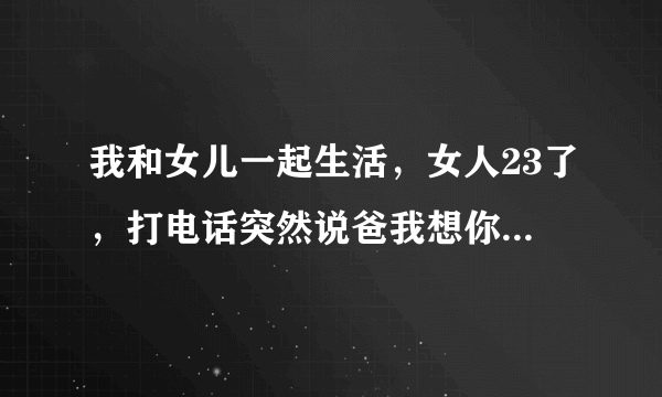 我和女儿一起生活，女人23了，打电话突然说爸我想你了，我爱你，这是怎么回事？