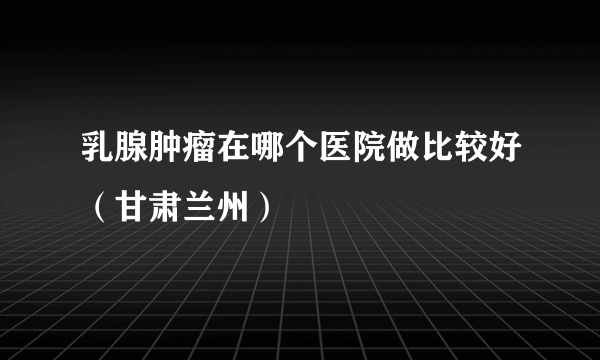 乳腺肿瘤在哪个医院做比较好（甘肃兰州）