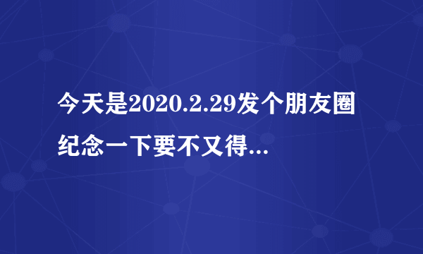 今天是2020.2.29发个朋友圈纪念一下要不又得等四年是什么梗？