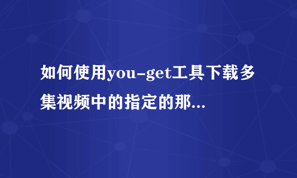 如何使用you-get工具下载多集视频中的指定的那一集或几集？