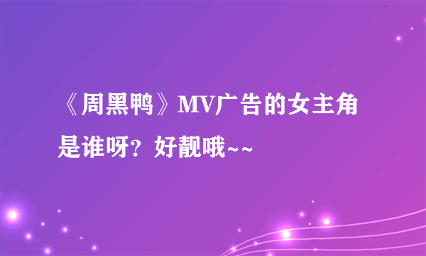 《周黑鸭》MV广告的女主角是谁呀？好靓哦~~