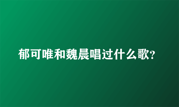 郁可唯和魏晨唱过什么歌？