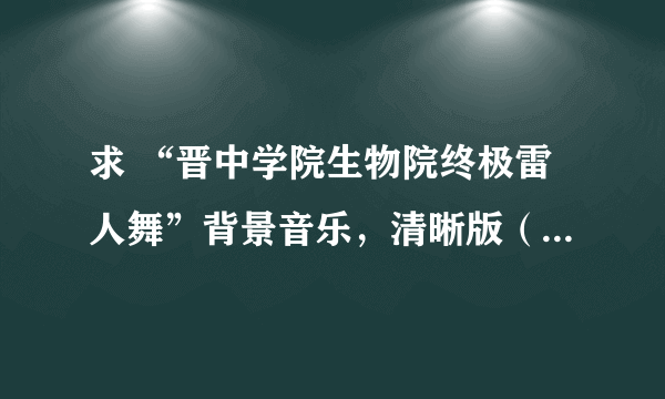 求 “晋中学院生物院终极雷人舞”背景音乐，清晰版（不要带观众鼓掌）