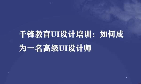 千锋教育UI设计培训：如何成为一名高级UI设计师