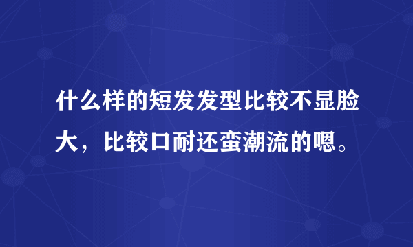 什么样的短发发型比较不显脸大，比较口耐还蛮潮流的嗯。