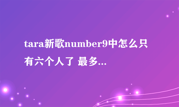 tara新歌number9中怎么只有六个人了 最多的时候不是有九个人吗