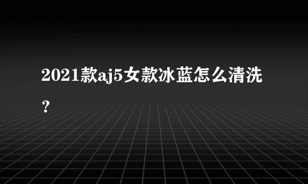 2021款aj5女款冰蓝怎么清洗？