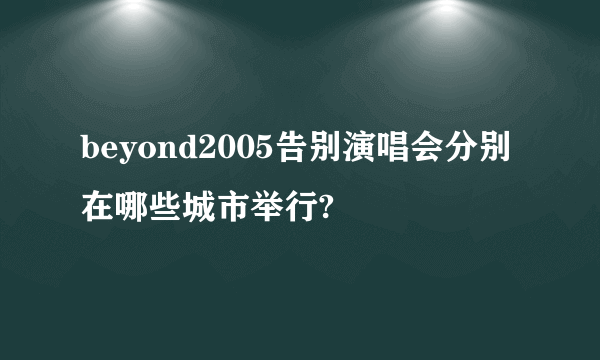 beyond2005告别演唱会分别在哪些城市举行?