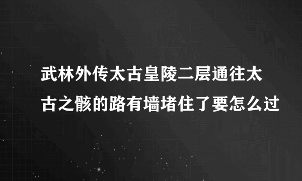 武林外传太古皇陵二层通往太古之骸的路有墙堵住了要怎么过