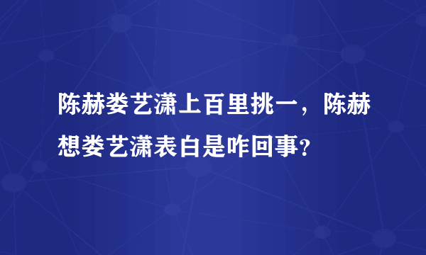 陈赫娄艺潇上百里挑一，陈赫想娄艺潇表白是咋回事？