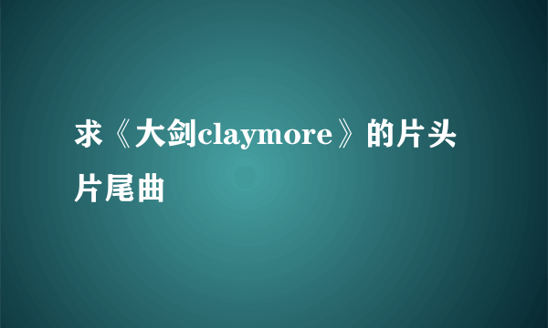 求《大剑claymore》的片头片尾曲