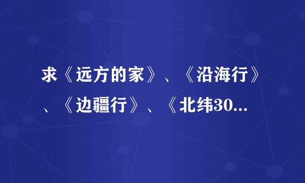 求《远方的家》、《沿海行》、《边疆行》、《北纬30°中国行》 全集下载种子，及《百山百川行》下载地址