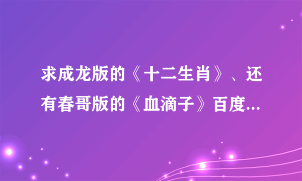 求成龙版的《十二生肖》、还有春哥版的《血滴子》百度影音地址。有的进，感谢大侠们~