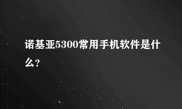 诺基亚5300常用手机软件是什么？