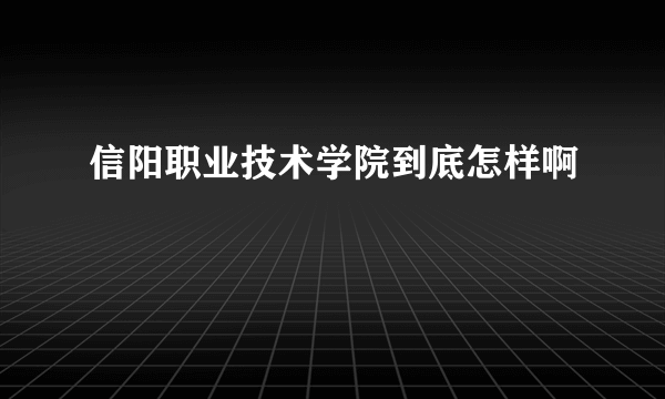 信阳职业技术学院到底怎样啊