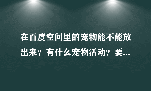 在百度空间里的宠物能不能放出来？有什么宠物活动？要怎么玩？如何升级？升级有什么用？