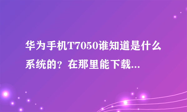 华为手机T7050谁知道是什么系统的？在那里能下载到华为手机用的QQ和游戏软件！谢谢！