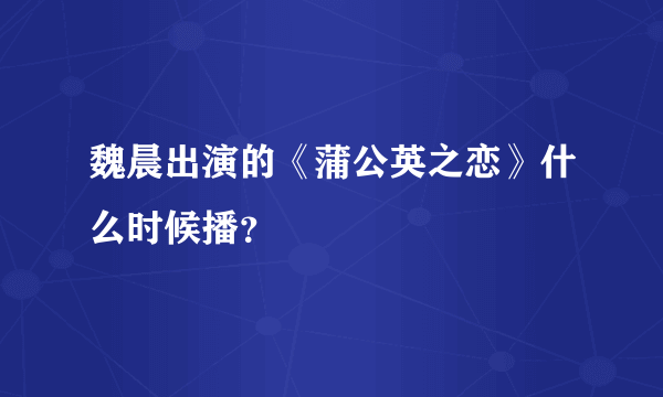 魏晨出演的《蒲公英之恋》什么时候播？