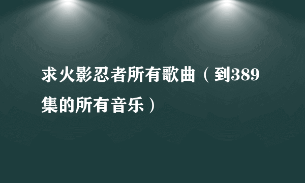 求火影忍者所有歌曲（到389集的所有音乐）