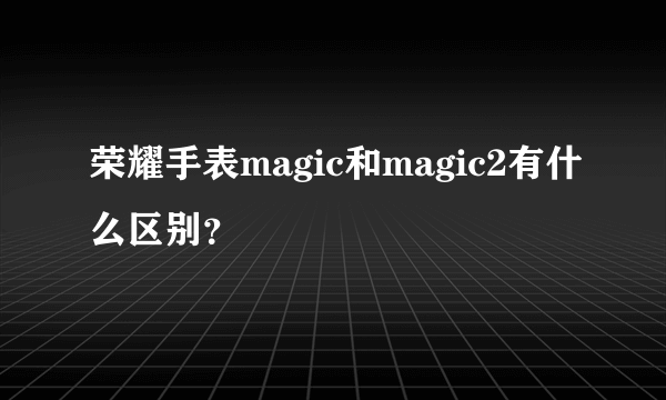 荣耀手表magic和magic2有什么区别？