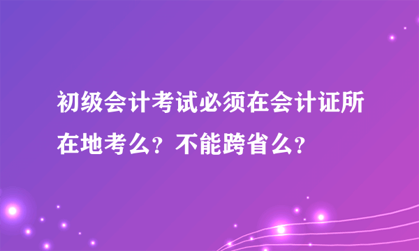 初级会计考试必须在会计证所在地考么？不能跨省么？