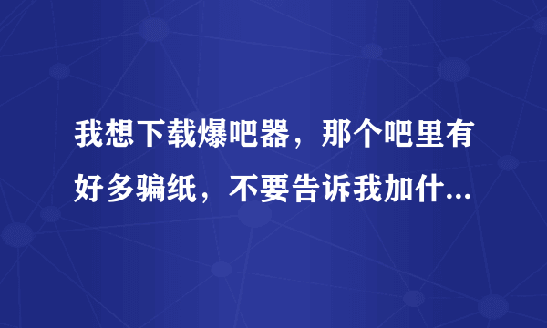 我想下载爆吧器，那个吧里有好多骗纸，不要告诉我加什么什么群，我试过了不行