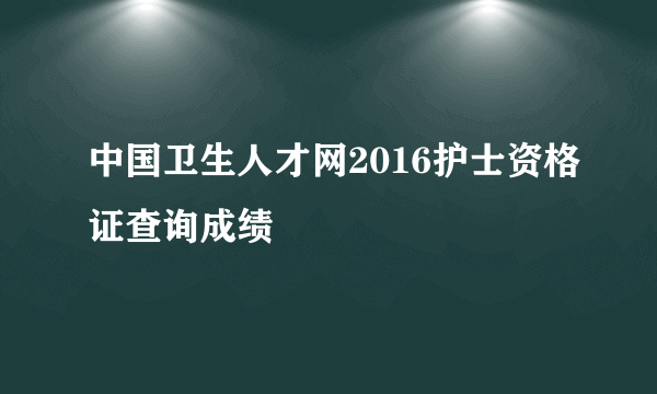 中国卫生人才网2016护士资格证查询成绩