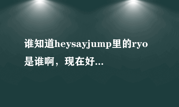 谁知道heysayjump里的ryo是谁啊，现在好像不在跳跳里了，是那个未成年吸烟的森本龙太郎么