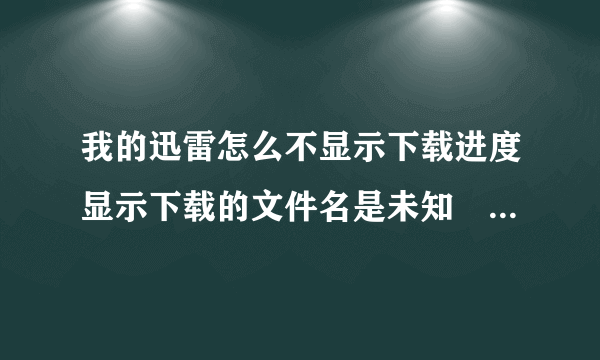 我的迅雷怎么不显示下载进度显示下载的文件名是未知　　就是这样的（如下图所示）谢谢大家了