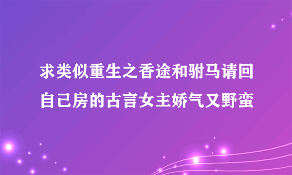 求类似重生之香途和驸马请回自己房的古言女主娇气又野蛮