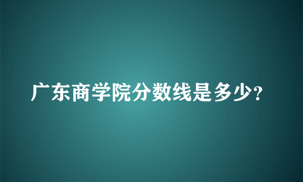 广东商学院分数线是多少？