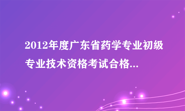 2012年度广东省药学专业初级专业技术资格考试合格分数线是多少呢？？？