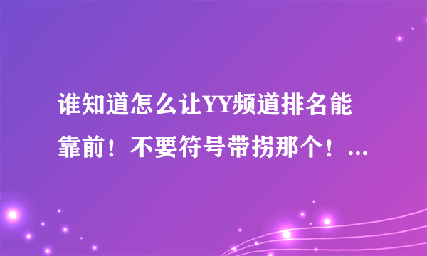 谁知道怎么让YY频道排名能靠前！不要符号带拐那个！明白的说一下吧！谢谢了！