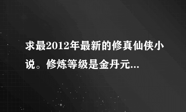 求最2012年最新的修真仙侠小说。修炼等级是金丹元婴的。能媲美凡人修仙传的。需要作者文笔要好