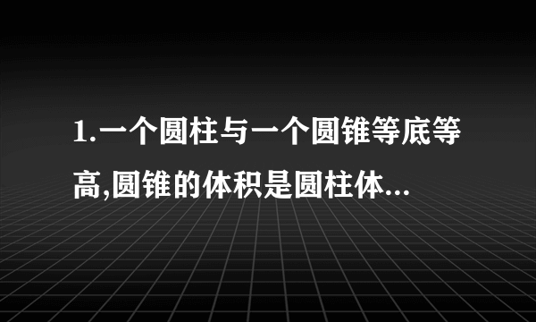 1.一个圆柱与一个圆锥等底等高,圆锥的体积是圆柱体积的（), 2.一个圆柱与一个圆锥的体积和底面积分别相