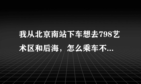 我从北京南站下车想去798艺术区和后海，怎么乘车不绕路，最后回到西站。求帮忙。