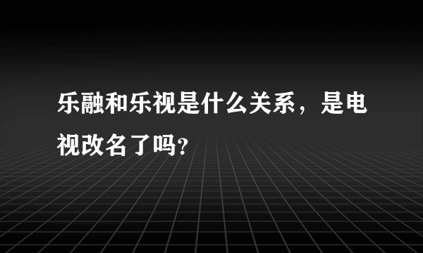 乐融和乐视是什么关系，是电视改名了吗？