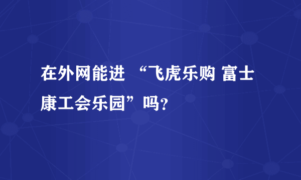 在外网能进 “飞虎乐购 富士康工会乐园”吗？