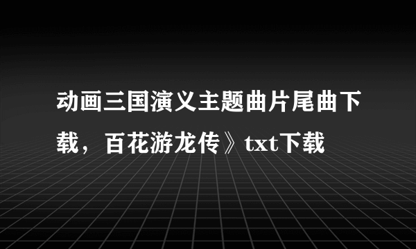 动画三国演义主题曲片尾曲下载，百花游龙传》txt下载